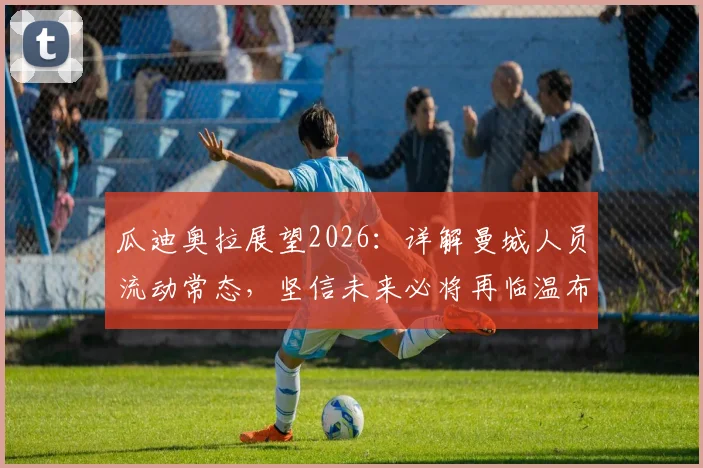 瓜迪奥拉展望2026：详解曼城人员流动常态，坚信未来必将再临温布利，球迷热议其长远规划