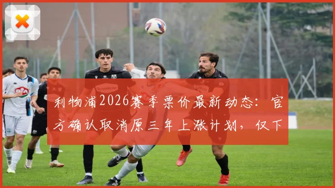 利物浦2026赛季票价最新动态：官方确认取消原三年上涨计划，仅下赛季小幅上调3%，附球迷购买指南