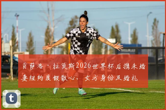 贡萨洛·拉莫斯2026世界杯后携未婚妻纽约度假散心，女方身份及婚礼计划引关注