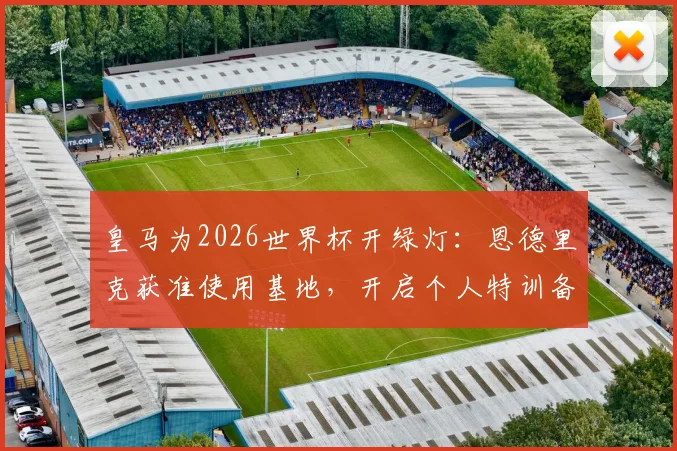 皇马为2026世界杯开绿灯：恩德里克获准使用基地，开启个人特训备战计划